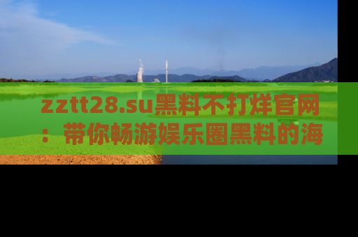 zztt28.su黑料不打烊官网：带你畅游娱乐圈黑料的海洋，掌握每一条最新消息