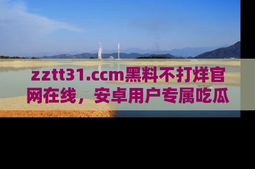 zztt31.ccm黑料不打烊官网在线，安卓用户专属吃瓜神器大揭秘