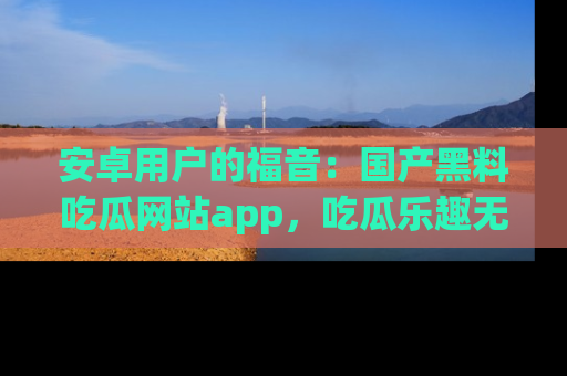 安卓用户的福音：国产黑料吃瓜网站app，吃瓜乐趣无穷尽！