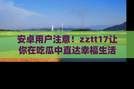 安卓用户注意！zztt17让你在吃瓜中直达幸福生活