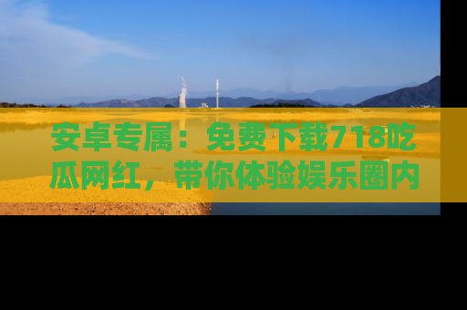 安卓专属：免费下载718吃瓜网红，带你体验娱乐圈内幕