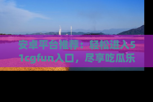 安卓平台推荐：轻松进入51cgfun入口，尽享吃瓜乐趣