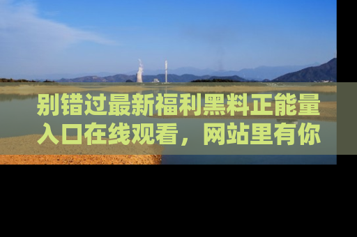 别错过最新福利黑料正能量入口在线观看，网站里有你想看的所有秘密！