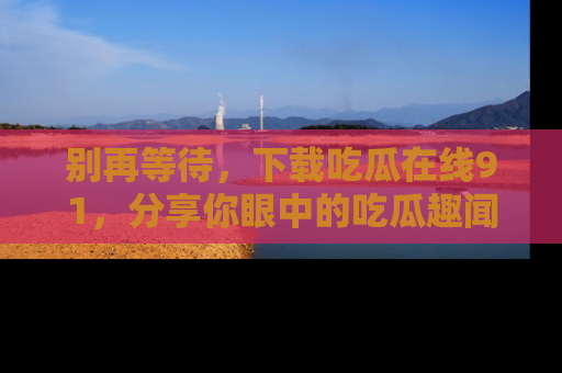 别再等待，下载吃瓜在线91，分享你眼中的吃瓜趣闻吧！