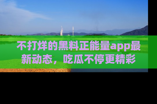 不打烊的黑料正能量app最新动态，吃瓜不停更精彩