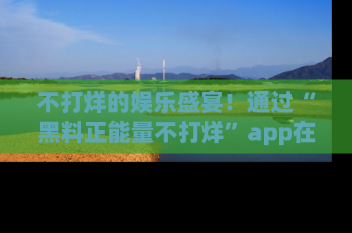 不打烊的娱乐盛宴！通过“黑料正能量不打烊”app在线观看最新内容，链接在此，不容错过！