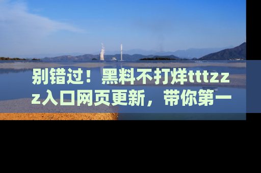 别错过！黑料不打烊tttzzz入口网页更新，带你第一时间了解最新动态！