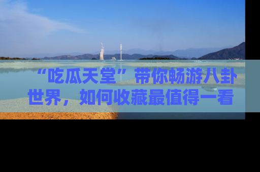 “吃瓜天堂”带你畅游八卦世界，如何收藏最值得一看的趣闻？