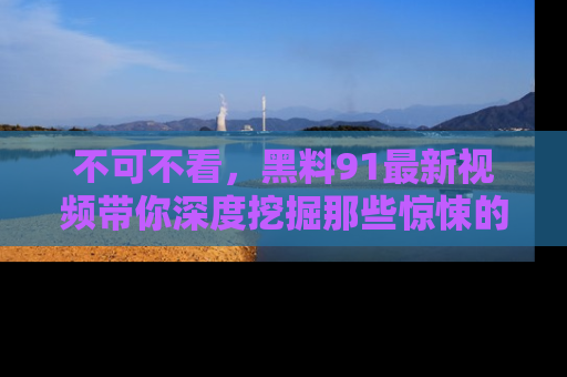不可不看，黑料91最新视频带你深度挖掘那些惊悚的黑料内幕！