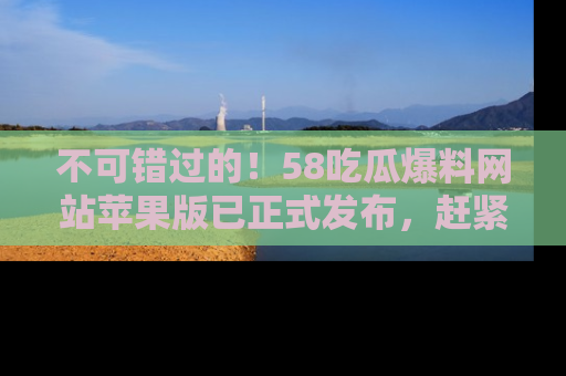 不可错过的！58吃瓜爆料网站苹果版已正式发布，赶紧体验！