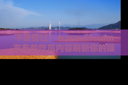 不要错过！www.51.com发布的吃瓜内容刷新你的娱乐认知