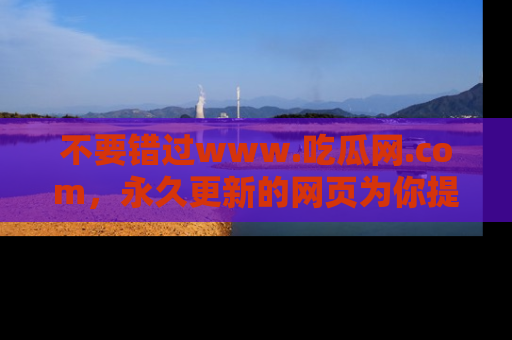 不要错过www.吃瓜网.com，永久更新的网页为你提供吃瓜盛宴！