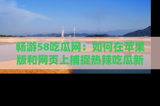 畅游58吃瓜网：如何在苹果版和网页上捕捉热辣吃瓜新闻？