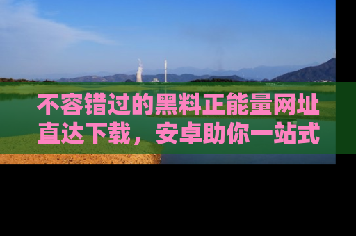 不容错过的黑料正能量网址直达下载，安卓助你一站式吃瓜体验！