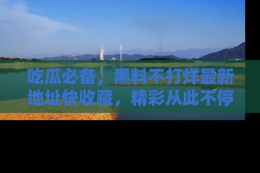 吃瓜必备，黑料不打烊最新地址快收藏，精彩从此不停！