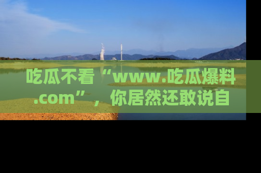 吃瓜不看“www.吃瓜爆料.com”，你居然还敢说自己是吃瓜群众？