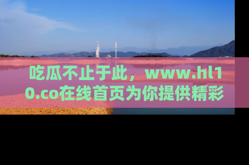 吃瓜不止于此，www.hl10.co在线首页为你提供精彩内幕
