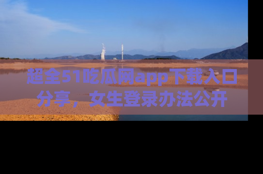 超全51吃瓜网app下载入口分享，女生登录办法公开