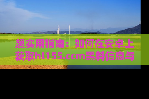 超实用指南：如何在安卓上获取hl155.ccm黑料信息与技巧