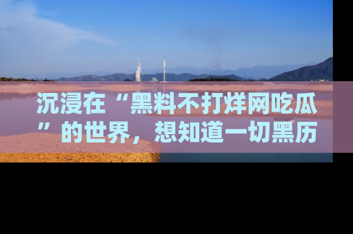 沉浸在“黑料不打烊网吃瓜”的世界，想知道一切黑历史与内幕信息的网站！