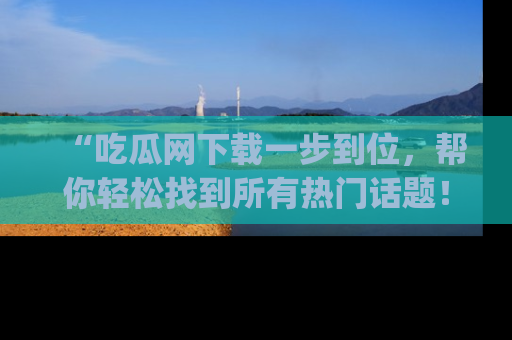 “吃瓜网下载一步到位，帮你轻松找到所有热门话题！”网址：www.chiguaw.com