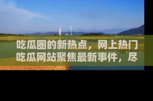 吃瓜圈的新热点，网上热门吃瓜网站聚焦最新事件，尽在吃瓜网站！
