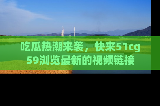 吃瓜热潮来袭，快来51cg59浏览最新的视频链接