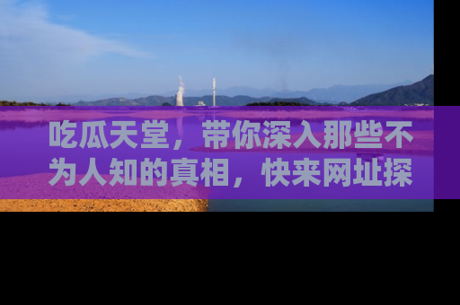 吃瓜天堂，带你深入那些不为人知的真相，快来网址探索吧！