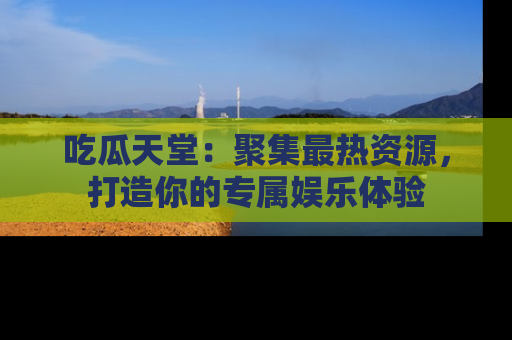吃瓜天堂：聚集最热资源，打造你的专属娱乐体验