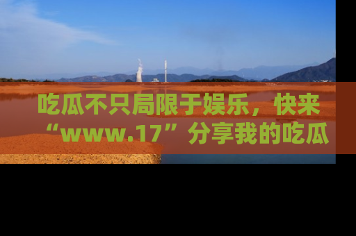 吃瓜不只局限于娱乐，快来“www.17”分享我的吃瓜技巧，成为社交圈的明星！
