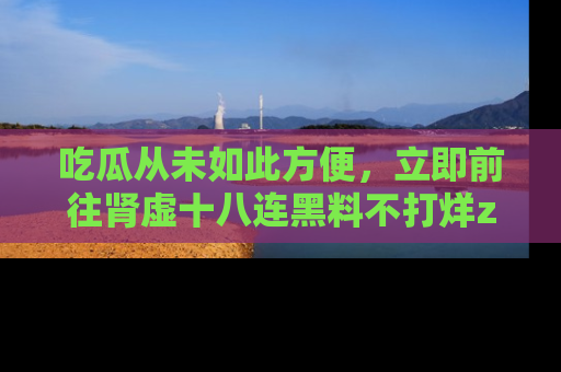吃瓜从未如此方便，立即前往肾虚十八连黑料不打烊zzzttt，发现更多精彩，地址在这里！
