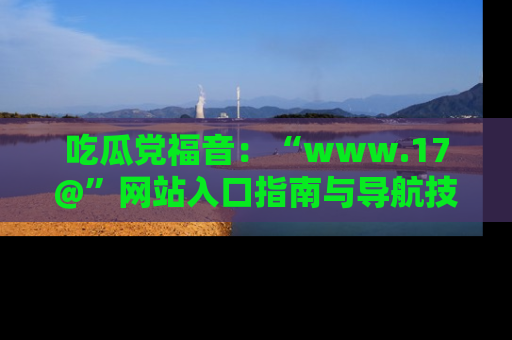 吃瓜党福音：“www.17@”网站入口指南与导航技巧全解析