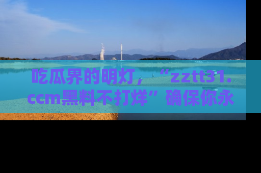 吃瓜界的明灯，“zztt31.ccm黑料不打烊”确保你永不迷路！