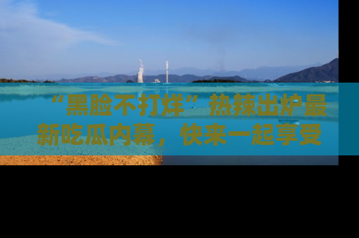 “黑脸不打烊”热辣出炉最新吃瓜内幕，快来一起享受这份乐趣吧！