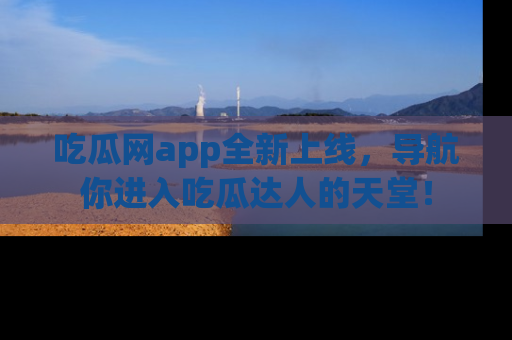 吃瓜网app全新上线，导航你进入吃瓜达人的天堂！