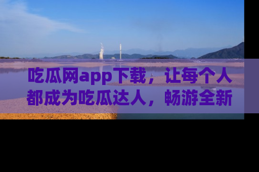 吃瓜网app下载，让每个人都成为吃瓜达人，畅游全新网页！