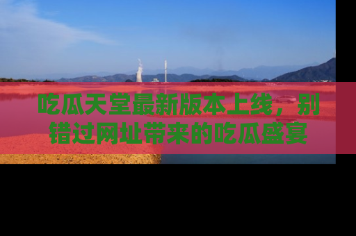 吃瓜天堂最新版本上线，别错过网址带来的吃瓜盛宴