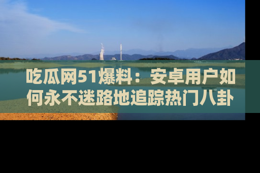 吃瓜网51爆料：安卓用户如何永不迷路地追踪热门八卦信息