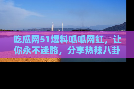 吃瓜网51爆料呱呱网红，让你永不迷路，分享热辣八卦速递！