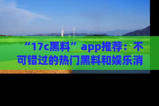 “17c黑料”app推荐：不可错过的热门黑料和娱乐消息
