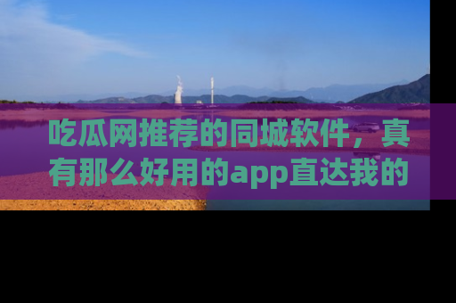 吃瓜网推荐的同城软件，真有那么好用的app直达我的心吗？