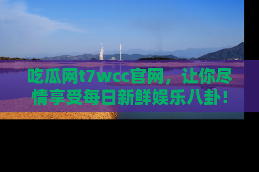 吃瓜网t7wcc官网，让你尽情享受每日新鲜娱乐八卦！