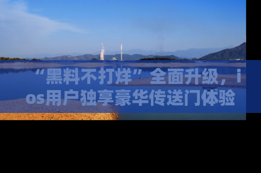 “黑料不打烊”全面升级，ios用户独享豪华传送门体验！