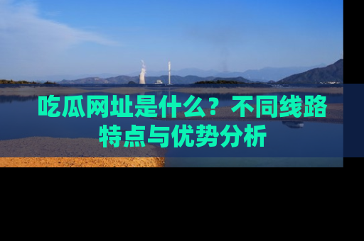 吃瓜网址是什么？不同线路特点与优势分析
