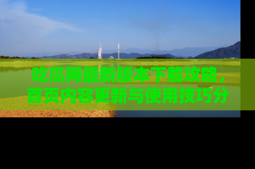 吃瓜网最新版本下载攻略，首页内容更新与使用技巧分享