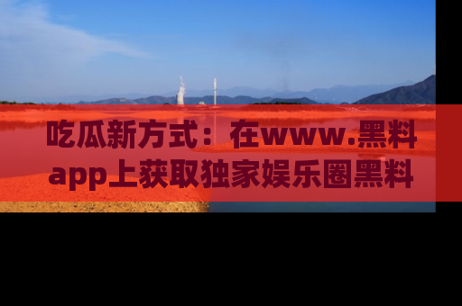 吃瓜新方式：在www.黑料app上获取独家娱乐圈黑料信息