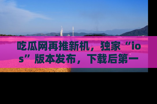 吃瓜网再推新机，独家“ios”版本发布，下载后第一时间获取热点吃瓜信息！