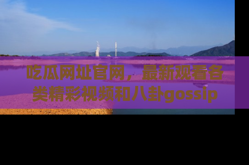 吃瓜网址官网，最新观看各类精彩视频和八卦gossip