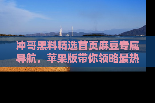 冲哥黑料精选首页麻豆专属导航，苹果版带你领略最热的黑料故事