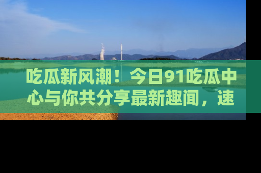 吃瓜新风潮!今日91吃瓜中心与你共分享最新趣闻,速来点击入口看看吧!